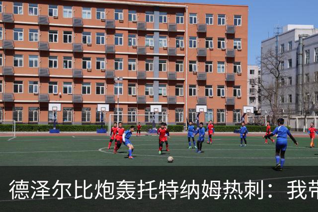 德泽尔比炮轰托特纳姆热刺：我带过的最脆弱的球队